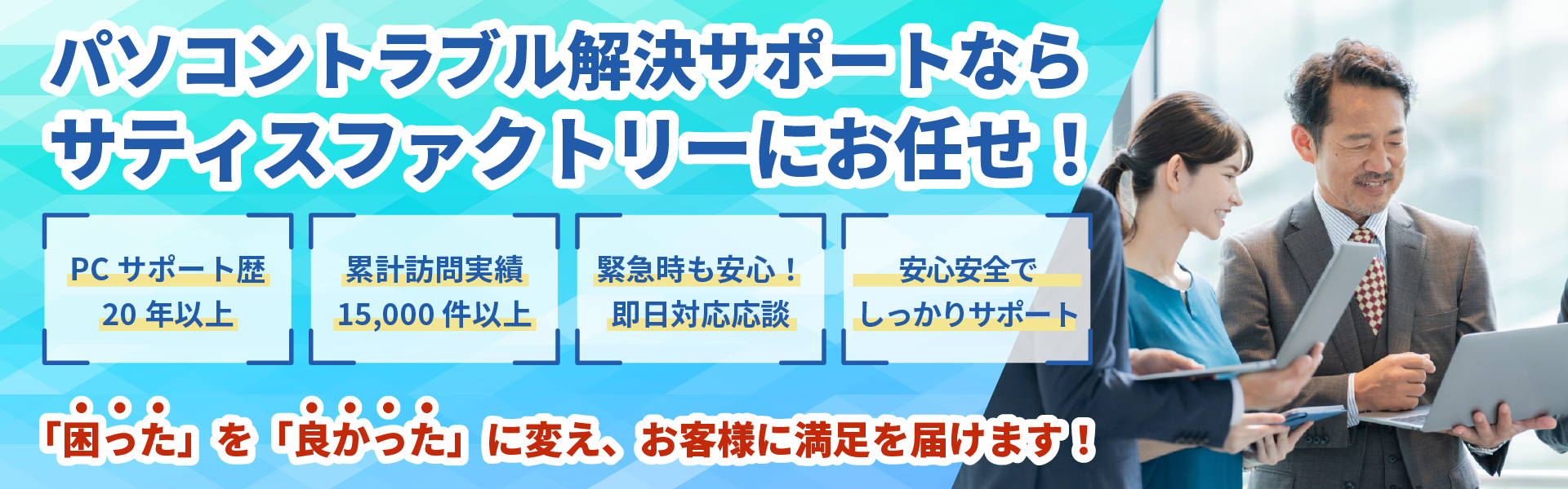 出張対応・持ち込みどちらもOK！パソコントラブル解決サポートならサティスファクトリーにお任せ！PCサポート歴19年以上、累計訪問実績15,000件以上、緊急時も安心！即日対応応談、他社より低価格でサポートします！「困った」を「良かった」に変え、お客様に満足を届けます！