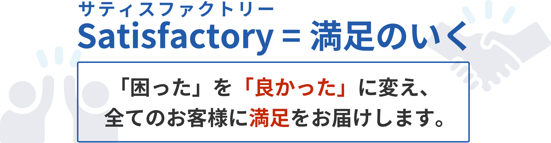 satisfactory（サティスファクトリー）＝満足のいく。「困った」を「良かった」に変え、全てのお客様に満足をお届けします。